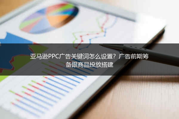 亚马逊PPC广告关键词怎么设置？广告前期筹备跟商品投放搭建