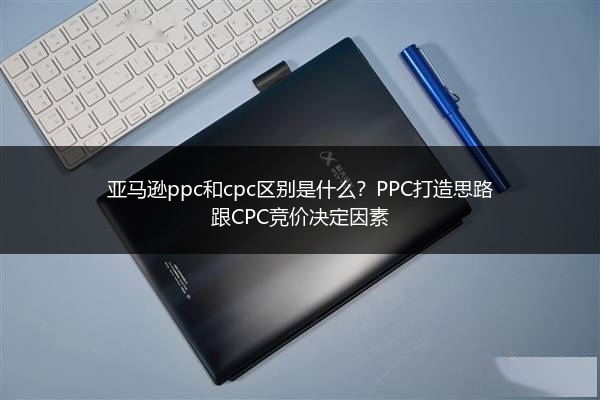 亚马逊ppc和cpc区别是什么?PPC打造思路跟CPC竞价决定因素