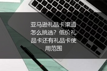 亚马逊礼品卡渠道怎么挑选?低价礼品卡还有礼品卡使用范围