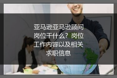 亚马逊亚马逊顾问岗位干什么？岗位工作内容以及相关求职信息