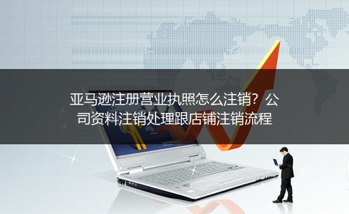 亚马逊注册营业执照怎么注销?公司资料注销处理跟店铺注销流程