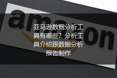 亚马逊数据分析工具有哪些？分析工具介绍跟数据分析报告制作