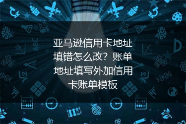 亚马逊信用卡地址填错怎么改?账单地址填写外加信用卡账单模板