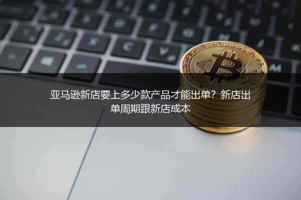 亚马逊新店要上多少款产品才能出单?新店出单周期跟新店成本