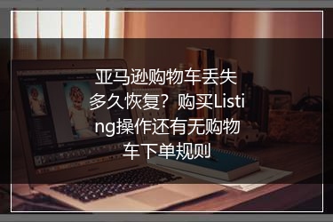 亚马逊购物车丢失多久恢复？购买Listing操作还有无购物车下单规则